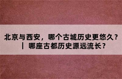 北京与西安，哪个古城历史更悠久？｜ 哪座古都历史源远流长？